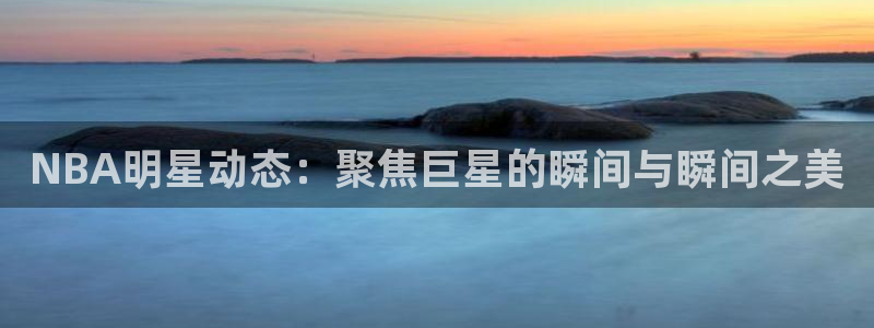 NBA明星动态：聚焦巨星的瞬间与瞬间之美