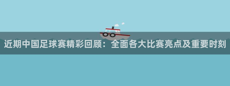 近期中国足球赛精彩回顾：全面各大比赛亮点及重要时刻